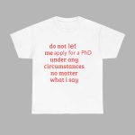 Do Not Let Me Apply For A Phd Under Any Circumstances No Matter What I Say Shirt