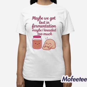 Maybe We Got Lost In Fermentation Maybe I Kneaded To Much Shirt 3