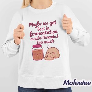 Maybe We Got Lost In Fermentation Maybe I Kneaded To Much Shirt 4