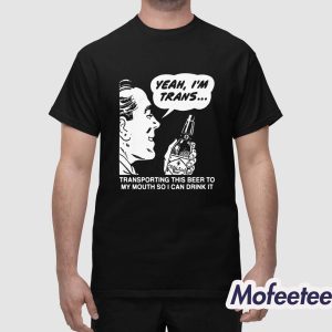 Yeah Im Trans Transporting This Beer To My Mouth So I Can Drink It Shirt 1